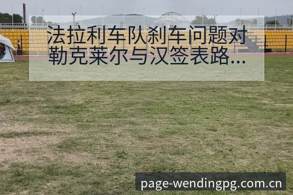 法拉利车队刹车问题对勒克莱尔与汉签表路径及晋级前景的技术 - 问鼎PG